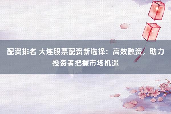 配资排名 大连股票配资新选择：高效融资，助力投资者把握市场机遇