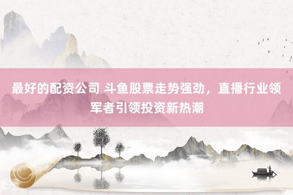 最好的配资公司 斗鱼股票走势强劲，直播行业领军者引领投资新热潮