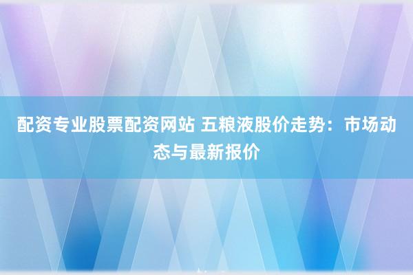 配资专业股票配资网站 五粮液股价走势：市场动态与最新报价