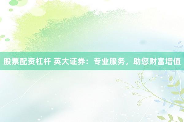 股票配资杠杆 英大证券：专业服务，助您财富增值