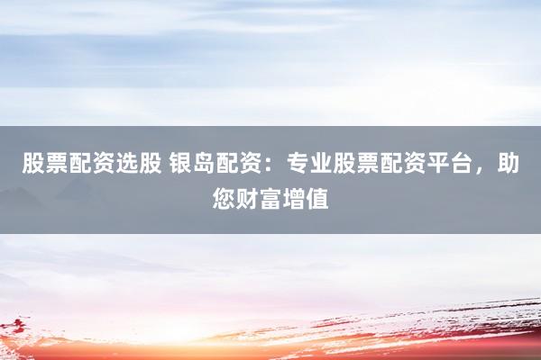 股票配资选股 银岛配资：专业股票配资平台，助您财富增值