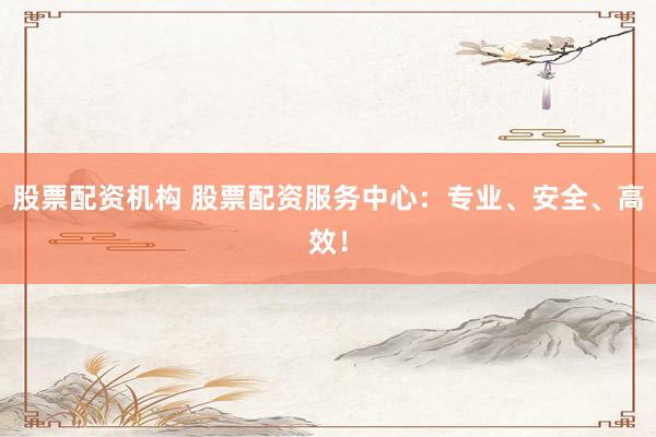 股票配资机构 股票配资服务中心：专业、安全、高效！