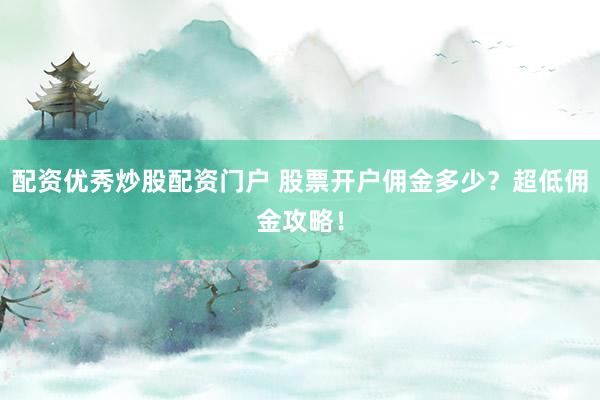 配资优秀炒股配资门户 股票开户佣金多少？超低佣金攻略！