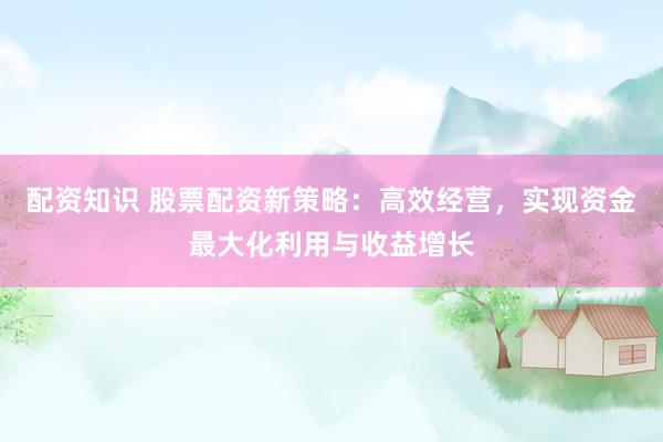 配资知识 股票配资新策略：高效经营，实现资金最大化利用与收益增长