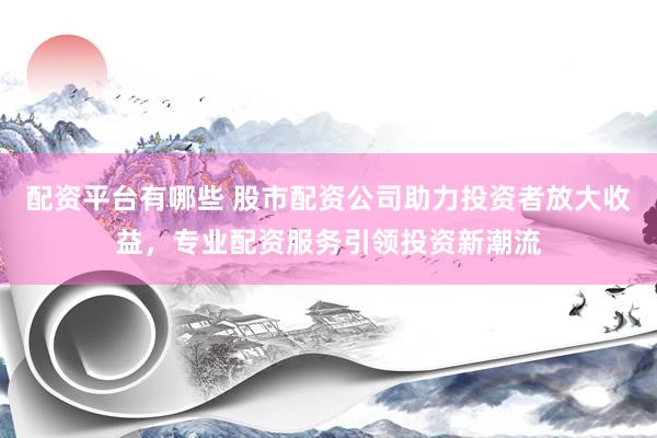 配资平台有哪些 股市配资公司助力投资者放大收益，专业配资服务引领投资新潮流