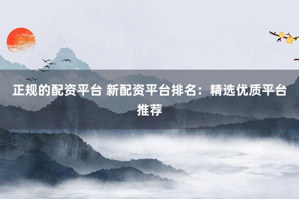 正规的配资平台 新配资平台排名：精选优质平台推荐