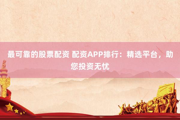 最可靠的股票配资 配资APP排行：精选平台，助您投资无忧
