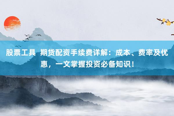 股票工具  期货配资手续费详解：成本、费率及优惠，一文掌握投资必备知识！