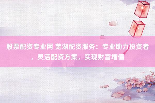 股票配资专业网 芜湖配资服务：专业助力投资者，灵活配资方案，实现财富增值