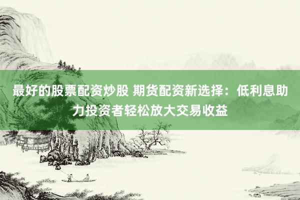 最好的股票配资炒股 期货配资新选择：低利息助力投资者轻松放大交易收益