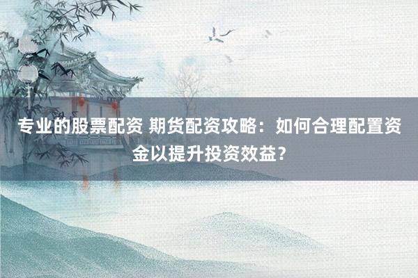 专业的股票配资 期货配资攻略：如何合理配置资金以提升投资效益？