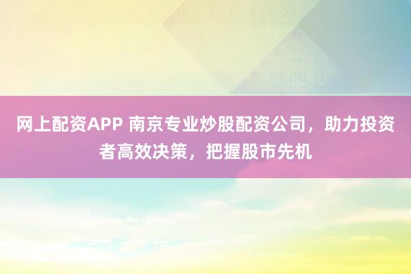 网上配资APP 南京专业炒股配资公司，助力投资者高效决策，把握股市先机
