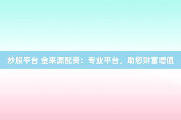炒股平台 金来源配资：专业平台，助您财富增值