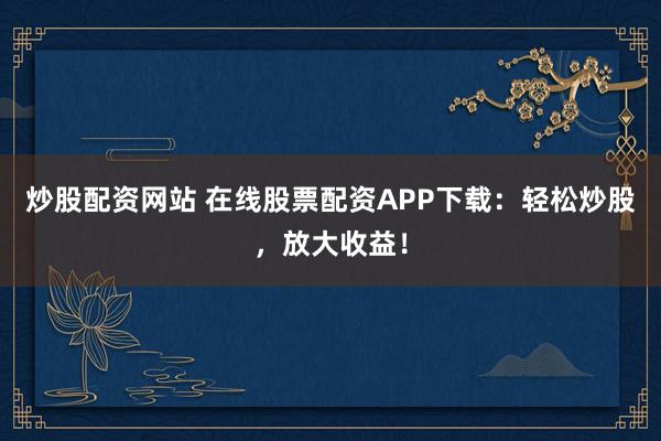 炒股配资网站 在线股票配资APP下载：轻松炒股，放大收益！