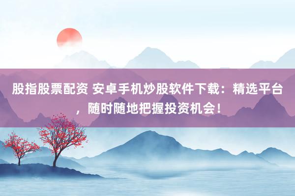 股指股票配资 安卓手机炒股软件下载：精选平台，随时随地把握投资机会！