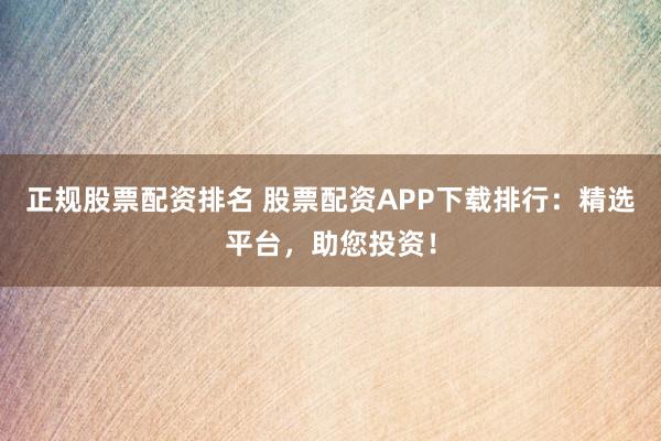 正规股票配资排名 股票配资APP下载排行：精选平台，助您投资！