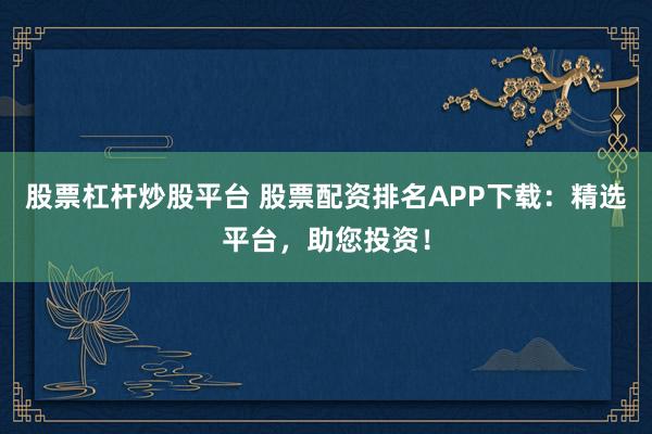 股票杠杆炒股平台 股票配资排名APP下载：精选平台，助您投资！