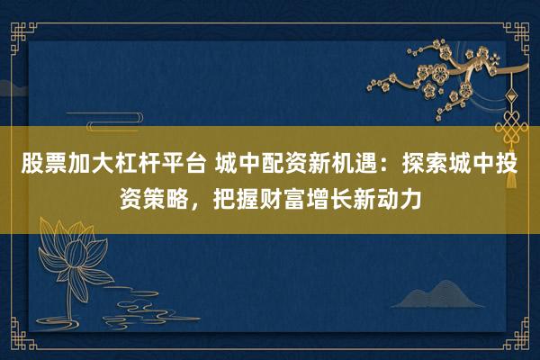 股票加大杠杆平台 城中配资新机遇：探索城中投资策略，把握财富增长新动力