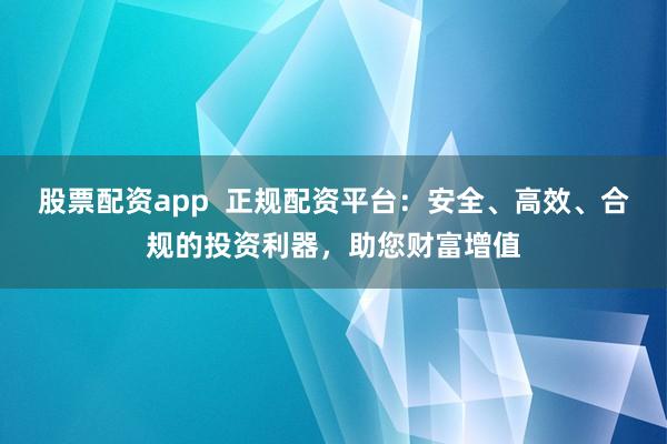 股票配资app  正规配资平台：安全、高效、合规的投资利器，助您财富增值