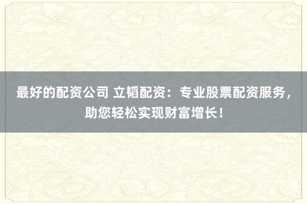 最好的配资公司 立韬配资：专业股票配资服务，助您轻松实现财富增长！