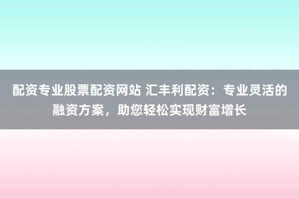 配资专业股票配资网站 汇丰利配资：专业灵活的融资方案，助您轻松实现财富增长