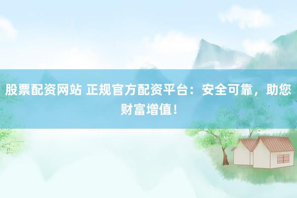 股票配资网站 正规官方配资平台：安全可靠，助您财富增值！