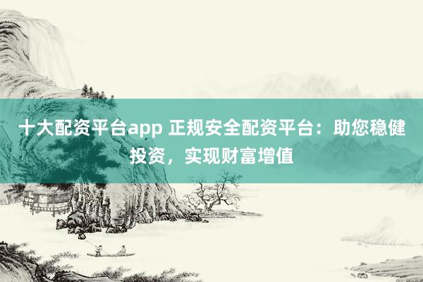 十大配资平台app 正规安全配资平台：助您稳健投资，实现财富增值