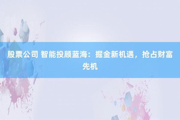 股票公司 智能投顾蓝海：掘金新机遇，抢占财富先机