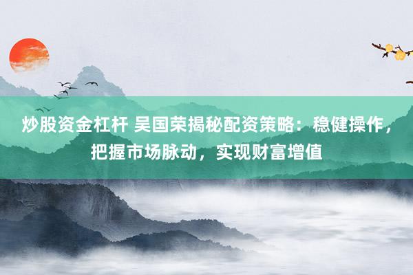 炒股资金杠杆 吴国荣揭秘配资策略：稳健操作，把握市场脉动，实现财富增值