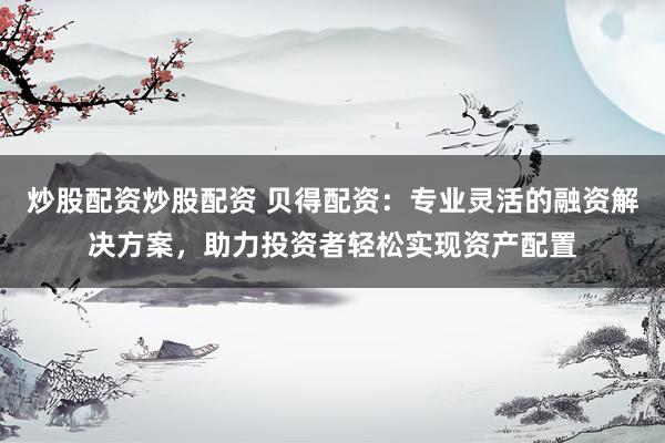 炒股配资炒股配资 贝得配资：专业灵活的融资解决方案，助力投资者轻松实现资产配置