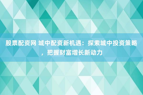 股票配资网 城中配资新机遇：探索城中投资策略，把握财富增长新动力