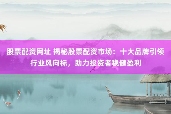 股票配资网址 揭秘股票配资市场：十大品牌引领行业风向标，助力投资者稳健盈利
