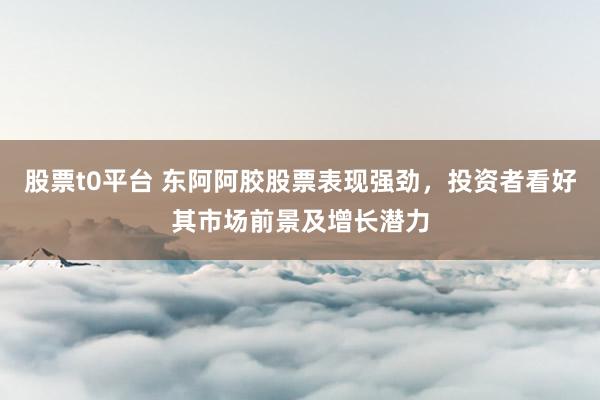 股票t0平台 东阿阿胶股票表现强劲，投资者看好其市场前景及增长潜力