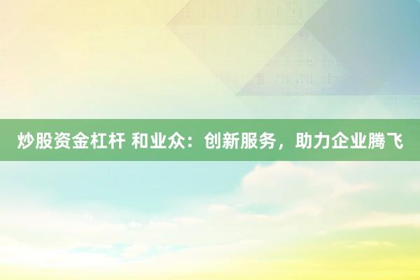 炒股资金杠杆 和业众：创新服务，助力企业腾飞