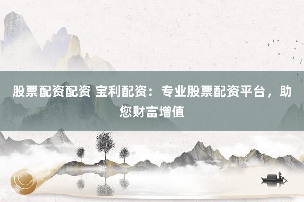 股票配资配资 宝利配资：专业股票配资平台，助您财富增值