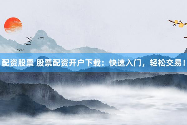 配资股票 股票配资开户下载：快速入门，轻松交易！