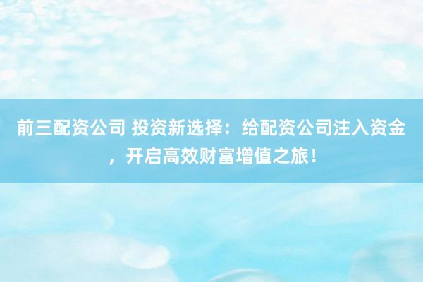 前三配资公司 投资新选择：给配资公司注入资金，开启高效财富增值之旅！