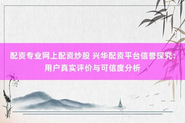 配资专业网上配资炒股 兴华配资平台信誉探究：用户真实评价与可信度分析
