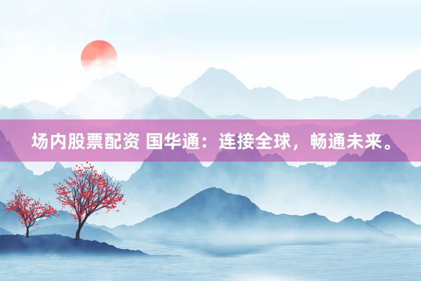 场内股票配资 国华通：连接全球，畅通未来。