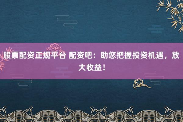股票配资正规平台 配资吧：助您把握投资机遇，放大收益！