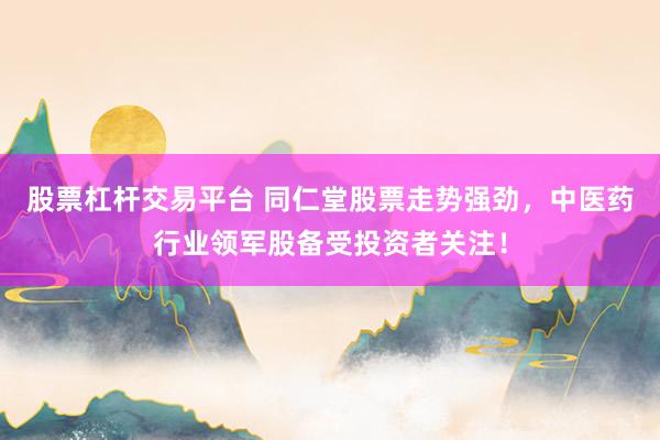 股票杠杆交易平台 同仁堂股票走势强劲，中医药行业领军股备受投资者关注！