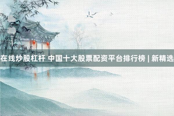 在线炒股杠杆 中国十大股票配资平台排行榜 | 新精选