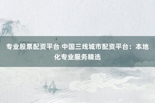 专业股票配资平台 中国三线城市配资平台：本地化专业服务精选