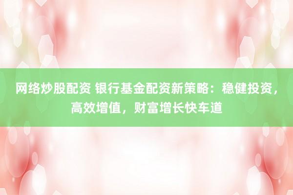 网络炒股配资 银行基金配资新策略：稳健投资，高效增值，财富增长快车道