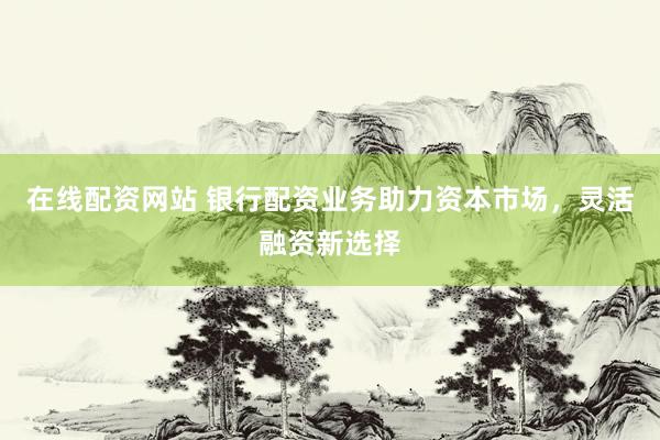 在线配资网站 银行配资业务助力资本市场，灵活融资新选择