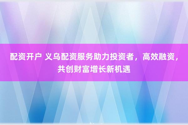 配资开户 义乌配资服务助力投资者，高效融资，共创财富增长新机遇