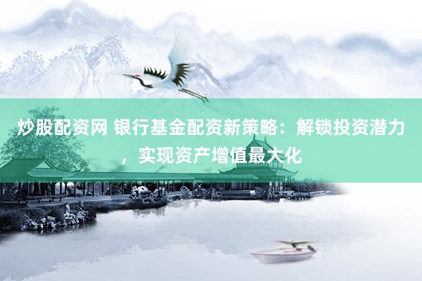 炒股配资网 银行基金配资新策略：解锁投资潜力，实现资产增值最大化