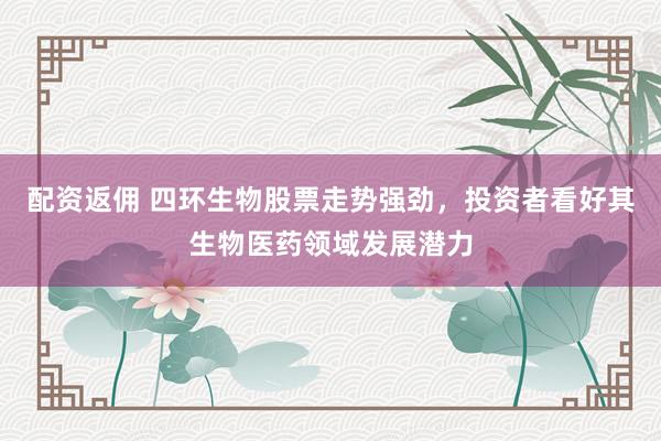 配资返佣 四环生物股票走势强劲，投资者看好其生物医药领域发展潜力