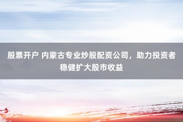 股票开户 内蒙古专业炒股配资公司，助力投资者稳健扩大股市收益