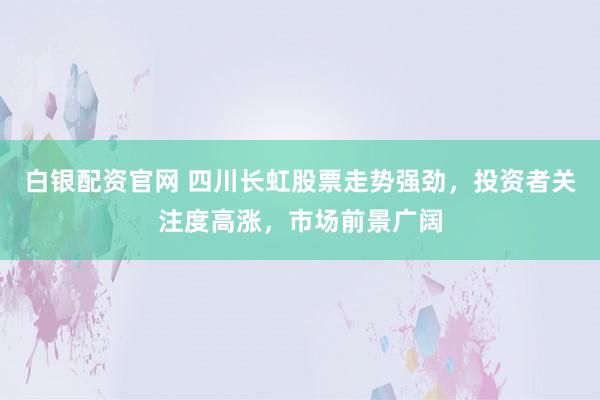 白银配资官网 四川长虹股票走势强劲，投资者关注度高涨，市场前景广阔